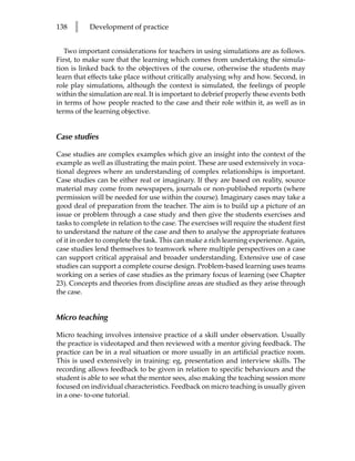 138   l    Development of practice


   Two important considerations for teachers in using simulations are as follows.
First, to make sure that the learning which comes from undertaking the simula-
tion is linked back to the objectives of the course, otherwise the students may
learn that effects take place without critically analysing why and how. Second, in
role play simulations, although the context is simulated, the feelings of people
within the simulation are real. It is important to debrief properly these events both
in terms of how people reacted to the case and their role within it, as well as in
terms of the learning objective.


Case studies

Case studies are complex examples which give an insight into the context of the
example as well as illustrating the main point. These are used extensively in voca-
tional degrees where an understanding of complex relationships is important.
Case studies can be either real or imaginary. If they are based on reality, source
material may come from newspapers, journals or non-published reports (where
permission will be needed for use within the course). Imaginary cases may take a
good deal of preparation from the teacher. The aim is to build up a picture of an
issue or problem through a case study and then give the students exercises and
tasks to complete in relation to the case. The exercises will require the student first
to understand the nature of the case and then to analyse the appropriate features
of it in order to complete the task. This can make a rich learning experience. Again,
case studies lend themselves to teamwork where multiple perspectives on a case
can support critical appraisal and broader understanding. Extensive use of case
studies can support a complete course design. Problem-based learning uses teams
working on a series of case studies as the primary focus of learning (see Chapter
23). Concepts and theories from discipline areas are studied as they arise through
the case.


Micro teaching

Micro teaching involves intensive practice of a skill under observation. Usually
the practice is videotaped and then reviewed with a mentor giving feedback. The
practice can be in a real situation or more usually in an artificial practice room.
This is used extensively in training: eg, presentation and interview skills. The
recording allows feedback to be given in relation to specific behaviours and the
student is able to see what the mentor sees, also making the teaching session more
focused on individual characteristics. Feedback on micro teaching is usually given
in a one- to-one tutorial.
 