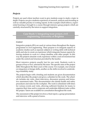 Supporting learning from experience           l      139


Projects

Projects are used where teachers want to give students scope to study a topic in
depth. Projects can give students experience of research, analysis and recording as
well as valuable practice in writing reports. In the example which follows, experi-
ential learning is brought to a course through intensive group projects which are
carefully structured by the tutors to support integration.


             Case Study 1: Integrating team project, civil
                engineering, University of Brighton

   Context
   Integrative projects (IPs) are used at various times throughout the degree
   programme in civil engineering. Their purpose is to integrate aspects of
   academic studies such as separate subjects or writing skills with technical
   skills and also to create an experience which integrates human aspects by
   forcing students to work to a sharp deadline with other people. In this
   way the projects simulate work experience within a real environment but
   under the control and structure provided by the teacher.
   Short intensive projects usually last for one week. Students work in
   groups of four or five, selected by the tutor. The specific aims of the project
   differ throughout the three years of the course. For example, one is based
   on integration of design skills, another on the skills involved in undertak-
   ing a feasibility study.
   The projects begin with a briefing and students are given documentation
   which describes the project and gives a schedule for the week. The sched-
   ule includes site visits, client interviews, discussion sessions and forma-
   tive assessment tasks. This documentation also details health and safety
   procedures and rules for the workplan. The week is scheduled with times
   for various events and visits, allowing sufficient freedom for teams to
   organize their time and to cooperate and undertake different tasks within
   the project. Tutors are available for consultation throughout the week.
   The assessment of the project involves a final report, a group presentation
   and interview with a panel of tutors.
 