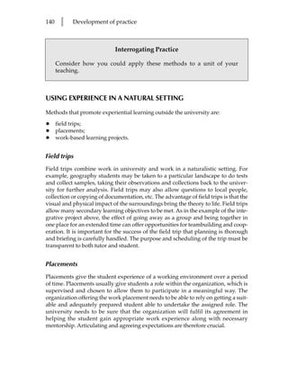 140     l   Development of practice



                             Interrogating Practice

      Consider how you could apply these methods to a unit of your
      teaching.



USING EXPERIENCE IN A NATURAL SETTING

Methods that promote experiential learning outside the university are:

•     field trips;
•     placements;
•     work-based learning projects.


Field trips
Field trips combine work in university and work in a naturalistic setting. For
example, geography students may be taken to a particular landscape to do tests
and collect samples, taking their observations and collections back to the univer-
sity for further analysis. Field trips may also allow questions to local people,
collection or copying of documentation, etc. The advantage of field trips is that the
visual and physical impact of the surroundings bring the theory to life. Field trips
allow many secondary learning objectives to be met. As in the example of the inte-
grative project above, the effect of going away as a group and being together in
one place for an extended time can offer opportunities for teambuilding and coop-
eration. It is important for the success of the field trip that planning is thorough
and briefing is carefully handled. The purpose and scheduling of the trip must be
transparent to both tutor and student.


Placements
Placements give the student experience of a working environment over a period
of time. Placements usually give students a role within the organization, which is
supervised and chosen to allow them to participate in a meaningful way. The
organization offering the work placement needs to be able to rely on getting a suit-
able and adequately prepared student able to undertake the assigned role. The
university needs to be sure that the organization will fulfil its agreement in
helping the student gain appropriate work experience along with necessary
mentorship. Articulating and agreeing expectations are therefore crucial.
 