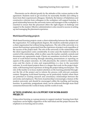 Supporting learning from experience          l   141


   Placements can be affected greatly by the attitudes of the various parties to the
agreement. Students need to get involved, be reasonably flexible and willing to
learn from their experienced colleagues. Similarly, the balance of helpfulness and
constructive criticism from colleagues in the workplace will support learning. A
good relationship between the university tutors and managers in the workplace is
essential to ensure that the placement offers the right degree of challenge and
support to the student. Effective administration is also crucial to success in setting
up and managing the placement experience.


Work-based learning projects

Work-based learning projects create a client relationship between the student and
the organization. For undergraduate degrees, the students undertake projects for
a client organization but without being employees. The role of the university is to
ensure that learning is generated from the experience of project work regardless of
the success of the project itself. The role of the university in the relationship with
the client organization varies considerably. In some cases the student is totally in
control of the relationship, while in other cases the teacher carefully controls and
documents any agreements made. Clients are sometimes involved in the assess-
ment of work-based learning through attending presentations or reporting on
aspects of the project outcomes. As with placements, the control is shared three
ways and the clarity of roles and responsibilities is a key to the successful
outcome. In work-based projects there is a danger that work on the project domi-
nates, with learning from experience of doing the project taking second place. The
role of the teacher is to focus student attention on the learning potential through-
out the life of the project and to inform the process with relevant academic
content. Designing work-based learning can be particularly fruitful where there
are potential or existing research and consultancy relationships between the
university and employers. This form of partnership is increasingly a feature of the
modern university and should be encouraged within the teaching and learning
function. In particular, postgraduate study can be enhanced through more fluid
connection between the world of study and the world of work.


ACTION LEARNING AS A SUPPORT FOR WORK-BASED
PROJECTS

Using action learning as a group process to support students’ learning from their
experience can be highly supportive of the individual and the project because the
emphasis is on learning and on action.
 