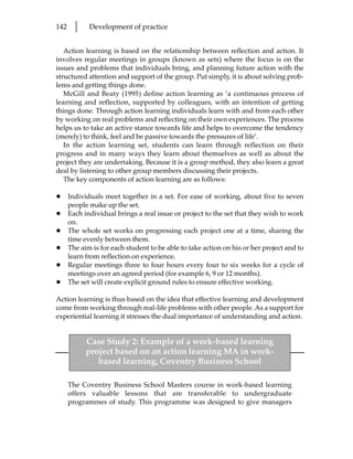 142     l    Development of practice


   Action learning is based on the relationship between reflection and action. It
involves regular meetings in groups (known as sets) where the focus is on the
issues and problems that individuals bring, and planning future action with the
structured attention and support of the group. Put simply, it is about solving prob-
lems and getting things done.
   McGill and Beaty (1995) define action learning as ‘a continuous process of
learning and reflection, supported by colleagues, with an intention of getting
things done. Through action learning individuals learn with and from each other
by working on real problems and reflecting on their own experiences. The process
helps us to take an active stance towards life and helps to overcome the tendency
(merely) to think, feel and be passive towards the pressures of life’.
   In the action learning set, students can learn through reflection on their
progress and in many ways they learn about themselves as well as about the
project they are undertaking. Because it is a group method, they also learn a great
deal by listening to other group members discussing their projects.
   The key components of action learning are as follows:

•     Individuals meet together in a set. For ease of working, about five to seven
      people make up the set.
•     Each individual brings a real issue or project to the set that they wish to work
      on.
•     The whole set works on progressing each project one at a time, sharing the
      time evenly between them.
•     The aim is for each student to be able to take action on his or her project and to
      learn from reflection on experience.
•     Regular meetings three to four hours every four to six weeks for a cycle of
      meetings over an agreed period (for example 6, 9 or 12 months).
•     The set will create explicit ground rules to ensure effective working.

Action learning is thus based on the idea that effective learning and development
come from working through real-life problems with other people. As a support for
experiential learning it stresses the dual importance of understanding and action.


            Case Study 2: Example of a work-based learning
            project based on an action learning MA in work-
               based learning, Coventry Business School

      The Coventry Business School Masters course in work-based learning
      offers valuable lessons that are transferable to undergraduate
      programmes of study. This programme was designed to give managers
 