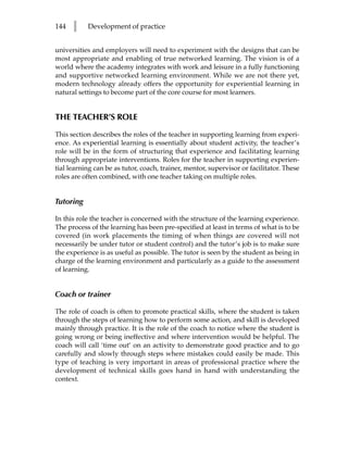 144   l    Development of practice


universities and employers will need to experiment with the designs that can be
most appropriate and enabling of true networked learning. The vision is of a
world where the academy integrates with work and leisure in a fully functioning
and supportive networked learning environment. While we are not there yet,
modern technology already offers the opportunity for experiential learning in
natural settings to become part of the core course for most learners.


THE TEACHER’S ROLE

This section describes the roles of the teacher in supporting learning from experi-
ence. As experiential learning is essentially about student activity, the teacher’s
role will be in the form of structuring that experience and facilitating learning
through appropriate interventions. Roles for the teacher in supporting experien-
tial learning can be as tutor, coach, trainer, mentor, supervisor or facilitator. These
roles are often combined, with one teacher taking on multiple roles.


Tutoring

In this role the teacher is concerned with the structure of the learning experience.
The process of the learning has been pre-specified at least in terms of what is to be
covered (in work placements the timing of when things are covered will not
necessarily be under tutor or student control) and the tutor’s job is to make sure
the experience is as useful as possible. The tutor is seen by the student as being in
charge of the learning environment and particularly as a guide to the assessment
of learning.


Coach or trainer

The role of coach is often to promote practical skills, where the student is taken
through the steps of learning how to perform some action, and skill is developed
mainly through practice. It is the role of the coach to notice where the student is
going wrong or being ineffective and where intervention would be helpful. The
coach will call ‘time out’ on an activity to demonstrate good practice and to go
carefully and slowly through steps where mistakes could easily be made. This
type of teaching is very important in areas of professional practice where the
development of technical skills goes hand in hand with understanding the
context.
 
