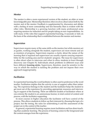 Supporting learning from experience          l   145


Mentor

The mentor is often a more experienced version of the student, an older or more
knowledgeable peer. Mentorship therefore often involves observation both by the
mentor and of the mentor. Feedback is supplemented by discussion and debate
with a feeling of more comradeship and less hierarchy than is evident with the
other roles. Mentorship is a growing function with many professional areas
requiring mentors for induction and for people taking on new responsibilities. As
with many of the roles that support experiential learning, it succeeds or fails on
the basis of the relationship that is established between the mentor and mentee.


Supervision

Supervisors require many of the same skills as the mentor, but while mentors act
as guides, working alongside the student, supervisors are more remote and act
as monitors of progress. Supervision requires a clarity about the nature of the
learning that is required and supervisors are usually experts carrying responsi-
bility for the working area and for students’ progress. The issue for supervisors
is often about when to intervene and when to allow students to learn through
discovery (see Chapter 8). Individuals attack problems in different ways and
have different learning styles. Supervisors, therefore, must be sensitive to the
way in which the student is tackling the problem and not impose their own
approach inappropriately.


Facilitation

In experiential learning the word facilitator is often used in preference to the word
teacher. Facilitation implies that the activity is one of support rather than initiat-
ing. The experience belongs to the student and the facilitator helps the student to
get most out of the experience by providing appropriate resources and interven-
ing in support of the learning. There are different models of facilitation where at
one extreme the student is an autonomous learner, in total control of content and
process, with the facilitator supporting.
   In most courses in higher education the facilitator will have control of the
process. This allows students to follow up their interests by choosing the topic of a
project, but the timing, the rules for undertaking it and the assessment of the
project are in the control of the teacher.
   In general, experiential learning requires more facilitation and less direct teach-
ing than academic learning. The process of learning comes to the foreground and
the content emerges from the experience.
 