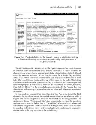 An introduction to VLEs        l   149




 Figure 11.1 Plenty of choices for the student – menus to left, to right and top –
    in this virtual learning environment; reproduced by kind permission of
                               The Open University


   The VLE in Figure 11.1, developed by The Open University, has many features
in common with environments used around the world. It allows students to
choose, on one screen, from a large range of study-related options. In the left-hand
menu, for example, they can click on descriptions of the activities they are being
asked to do. When they want to carry them out, they click on the name of their
tutor (Barbara, Erica or Gavin) at the top of the menu on the right. This brings
them to their online tutorial group where they type in their activity messages and
read other people’s. If they want to ‘meet’ all the students on the course, however,
they click on ‘Plenary’ in the second cluster on the right. In the Plenary they can
also discuss with visiting experts online, and socialize with fellow students in the
online café.
   To help students organize their time, there is a Year Plan at the top of the third
cluster in the right-hand menu: if they click on that, they can see when each block
begins and when assignments are due. And what are the assignments? The
Assignment Guide (‘Assignment Gde’), just underneath, provides the questions
and assessment criteria. Below that is ‘TMA Office’ where students deliver and
collect their assignments. The final cluster in that right-hand menu takes students
to an online collection of papers and book chapters, to a database, to an enquiry
service and – at the very bottom – to the main Library.
 