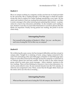 An introduction to VLEs       l   151


Student A

She is on campus working at a computer, not her own but one of a bank provided
by the university. She is reading through a VLE Web page in which her teacher
invites the class to explore five online readings introducing a new topic. He has
asked each student to find one reading that particularly interests them, and then
to send a message to the online tutorial group explaining their interest – as prepa-
ration for a face-to-face discussion and debate. As she considers each reading in
turn, Student A uses the on-screen Edit/Find button to search for phrases that she
thinks are important. Finally, having picked one reading, she prints it out for
closer study.



                            Interrogating Practice

    Put yourself in the position of Student A. What – for you – are the pros
    and cons of using the VLE in this way on campus?



Student B

He is following the same course, but has transport difficulties and does not get to
campus often. Tonight he is studying at home, using a laptop connected to the
same VLE and looking at the same Web pages as Student A. Each Web page takes
longer to arrive than it does for her, though, because his computer is connected via
an ordinary phone line and basic modem. Now he clicks to the online tutorial
group where he reads some recent messages – fellow students’ reactions to the
new readings. These set him thinking for tomorrow’s face-to-face discussion: it is
one he cannot afford to miss. He also reminds himself, from the VLE calendar, of
when his next assignment is due. Hmm, sooner than he thought. Better check out
the online café to see who else is sweating …



                            Interrogating Practice

    What are the pros and cons of using the VLE off-campus, like Student B?
 