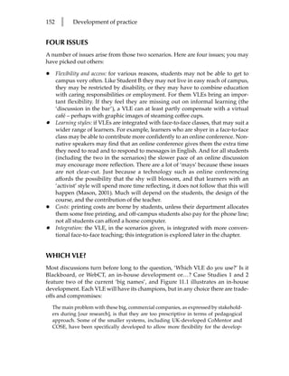 152     l    Development of practice


FOUR ISSUES
A number of issues arise from those two scenarios. Here are four issues; you may
have picked out others:

•     Flexibility and access: for various reasons, students may not be able to get to
      campus very often. Like Student B they may not live in easy reach of campus,
      they may be restricted by disability, or they may have to combine education
      with caring responsibilities or employment. For them VLEs bring an impor-
      tant flexibility. If they feel they are missing out on informal learning (the
      ‘discussion in the bar’), a VLE can at least partly compensate with a virtual
      café – perhaps with graphic images of steaming coffee cups.
•     Learning styles: if VLEs are integrated with face-to-face classes, that may suit a
      wider range of learners. For example, learners who are shyer in a face-to-face
      class may be able to contribute more confidently to an online conference. Non-
      native speakers may find that an online conference gives them the extra time
      they need to read and to respond to messages in English. And for all students
      (including the two in the scenarios) the slower pace of an online discussion
      may encourage more reflection. There are a lot of ‘mays’ because these issues
      are not clear-cut. Just because a technology such as online conferencing
      affords the possibility that the shy will blossom, and that learners with an
      ‘activist’ style will spend more time reflecting, it does not follow that this will
      happen (Mason, 2001). Much will depend on the students, the design of the
      course, and the contribution of the teacher.
•     Costs: printing costs are borne by students, unless their department allocates
      them some free printing, and off-campus students also pay for the phone line;
      not all students can afford a home computer.
•     Integration: the VLE, in the scenarios given, is integrated with more conven-
      tional face-to-face teaching; this integration is explored later in the chapter.


WHICH VLE?
Most discussions turn before long to the question, ‘Which VLE do you use?’ Is it
Blackboard, or WebCT, an in-house development or…? Case Studies 1 and 2
feature two of the current ‘big names’, and Figure 11.1 illustrates an in-house
development. Each VLE will have its champions, but in any choice there are trade-
offs and compromises:
    The main problem with these big, commercial companies, as expressed by stakehold-
    ers during [our research], is that they are too prescriptive in terms of pedagogical
    approach. Some of the smaller systems, including UK-developed CoMentor and
    COSE, have been specifically developed to allow more flexibility for the develop-
 