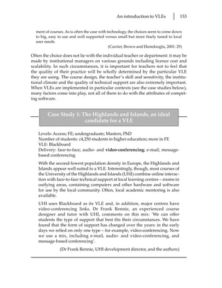 An introduction to VLEs          l   153


  ment of courses. As is often the case with technology, the choices seem to come down
  to big, easy to use and well supported versus small but more finely tuned to local
  user needs.
                                              (Currier, Brown and Ekmekioglu, 2001: 29)

Often the choice does not lie with the individual teacher or department: it may be
made by institutional managers on various grounds including licence cost and
scalability. In such circumstances, it is important for teachers not to feel that
the quality of their practice will be wholly determined by the particular VLE
they are using. The course design, the teacher’s skill and sensitivity, the institu-
tional climate and the quality of technical support are also extremely important.
When VLEs are implemented in particular contexts (see the case studies below),
many factors come into play, not all of them to do with the attributes of compet-
ing software.


         Case Study 1: The Highlands and Islands, an ideal
                        candidate for a VLE

    Levels: Access; FE; undergraduate; Masters; PhD
    Number of students: c4,250 students in higher education; more in FE
    VLE: Blackboard
    Delivery: face-to-face; audio- and video-conferencing; e-mail; message-
    based conferencing
    With the second-lowest population density in Europe, the Highlands and
    Islands appear well suited to a VLE. Interestingly, though, most courses of
    the University of the Highlands and Islands (UHI) combine online interac-
    tion with face-to-face technical support at local learning centres – rooms in
    outlying areas, containing computers and other hardware and software
    for use by the local community. Often, local academic mentoring is also
    available.
    UHI uses Blackboard as its VLE and, in addition, major centres have
    video-conferencing links. Dr Frank Rennie, an experienced course
    designer and tutor with UHI, comments on this mix: ‘We can offer
    students the type of support that best fits their circumstances. We have
    found that the form of support has changed over the years: in the early
    days we relied on only one type – for example, video-conferencing. Now
    we use a mix, including e-mail, audio- and video-conferencing, and
    message-based conferencing’.
               (Dr Frank Rennie, UHI development director, and the authors)
 