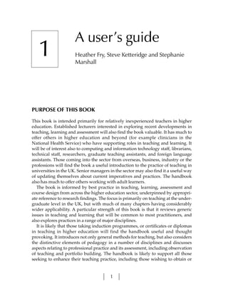 A user’s guide
   1                  Heather Fry, Steve Ketteridge and Stephanie
                      Marshall




PURPOSE OF THIS BOOK

This book is intended primarily for relatively inexperienced teachers in higher
education. Established lecturers interested in exploring recent developments in
teaching, learning and assessment will also find the book valuable. It has much to
offer others in higher education and beyond (for example clinicians in the
National Health Service) who have supporting roles in teaching and learning. It
will be of interest also to computing and information technology staff, librarians,
technical staff, researchers, graduate teaching assistants, and foreign language
assistants. Those coming into the sector from overseas, business, industry or the
professions will find the book a useful introduction to the practice of teaching in
universities in the UK. Senior managers in the sector may also find it a useful way
of updating themselves about current imperatives and practices. The handbook
also has much to offer others working with adult learners.
   The book is informed by best practice in teaching, learning, assessment and
course design from across the higher education sector, underpinned by appropri-
ate reference to research findings. The focus is primarily on teaching at the under-
graduate level in the UK, but with much of many chapters having considerably
wider applicability. A particular strength of this book is that it reviews generic
issues in teaching and learning that will be common to most practitioners, and
also explores practices in a range of major disciplines.
   It is likely that those taking induction programmes, or certificates or diplomas
in teaching in higher education will find the handbook useful and thought
provoking. It introduces not only general methods for teaching, but also considers
the distinctive elements of pedagogy in a number of disciplines and discusses
aspects relating to professional practice and its assessment, including observation
of teaching and portfolio building. The handbook is likely to support all those
seeking to enhance their teaching practice, including those wishing to obtain or


                                         1
 
