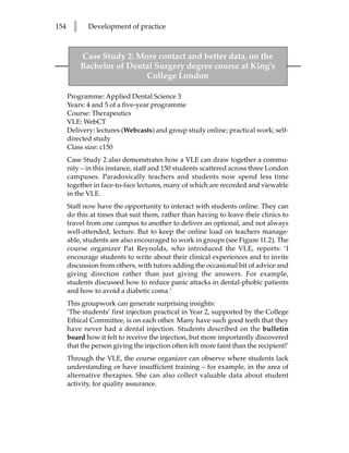 154     l     Development of practice



            Case Study 2: More contact and better data, on the
            Bachelor of Dental Surgery degree course at King’s
                            College London

      Programme: Applied Dental Science 3
      Years: 4 and 5 of a five-year programme
      Course: Therapeutics
      VLE: WebCT
      Delivery: lectures (Webcasts) and group study online; practical work; self-
      directed study
      Class size: c150
      Case Study 2 also demonstrates how a VLE can draw together a commu-
      nity – in this instance, staff and 150 students scattered across three London
      campuses. Paradoxically teachers and students now spend less time
      together in face-to-face lectures, many of which are recorded and viewable
      in the VLE.
      Staff now have the opportunity to interact with students online. They can
      do this at times that suit them, rather than having to leave their clinics to
      travel from one campus to another to deliver an optional, and not always
      well-attended, lecture. But to keep the online load on teachers manage-
      able, students are also encouraged to work in groups (see Figure 11.2). The
      course organizer Pat Reynolds, who introduced the VLE, reports: ‘I
      encourage students to write about their clinical experiences and to invite
      discussion from others, with tutors adding the occasional bit of advice and
      giving direction rather than just giving the answers. For example,
      students discussed how to reduce panic attacks in dental-phobic patients
      and how to avoid a diabetic coma.’
      This groupwork can generate surprising insights:
      ‘The students’ first injection practical in Year 2, supported by the College
      Ethical Committee, is on each other. Many have such good teeth that they
      have never had a dental injection. Students described on the bulletin
      board how it felt to receive the injection, but more importantly discovered
      that the person giving the injection often felt more faint than the recipient!’
      Through the VLE, the course organizer can observe where students lack
      understanding or have insufficient training – for example, in the area of
      alternative therapies. She can also collect valuable data about student
      activity, for quality assurance.
 