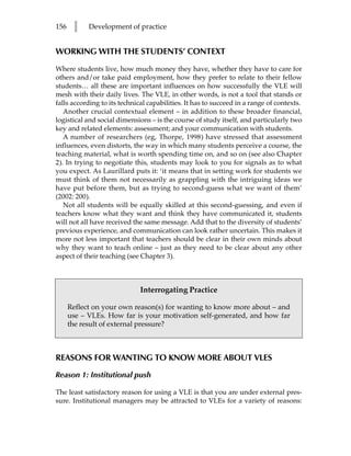 156    l    Development of practice


WORKING WITH THE STUDENTS’ CONTEXT

Where students live, how much money they have, whether they have to care for
others and/or take paid employment, how they prefer to relate to their fellow
students… all these are important influences on how successfully the VLE will
mesh with their daily lives. The VLE, in other words, is not a tool that stands or
falls according to its technical capabilities. It has to succeed in a range of contexts.
   Another crucial contextual element – in addition to these broader financial,
logistical and social dimensions – is the course of study itself, and particularly two
key and related elements: assessment; and your communication with students.
   A number of researchers (eg, Thorpe, 1998) have stressed that assessment
influences, even distorts, the way in which many students perceive a course, the
teaching material, what is worth spending time on, and so on (see also Chapter
2). In trying to negotiate this, students may look to you for signals as to what
you expect. As Laurillard puts it: ‘it means that in setting work for students we
must think of them not necessarily as grappling with the intriguing ideas we
have put before them, but as trying to second-guess what we want of them’
(2002: 200).
   Not all students will be equally skilled at this second-guessing, and even if
teachers know what they want and think they have communicated it, students
will not all have received the same message. Add that to the diversity of students’
previous experience, and communication can look rather uncertain. This makes it
more not less important that teachers should be clear in their own minds about
why they want to teach online – just as they need to be clear about any other
aspect of their teaching (see Chapter 3).



                              Interrogating Practice

      Reflect on your own reason(s) for wanting to know more about – and
      use – VLEs. How far is your motivation self-generated, and how far
      the result of external pressure?



REASONS FOR WANTING TO KNOW MORE ABOUT VLES

Reason 1: Institutional push

The least satisfactory reason for using a VLE is that you are under external pres-
sure. Institutional managers may be attracted to VLEs for a variety of reasons:
 