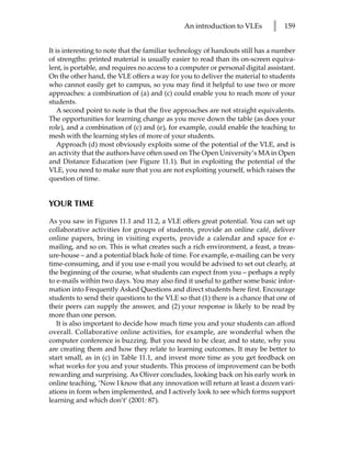 An introduction to VLEs        l   159


It is interesting to note that the familiar technology of handouts still has a number
of strengths: printed material is usually easier to read than its on-screen equiva-
lent, is portable, and requires no access to a computer or personal digital assistant.
On the other hand, the VLE offers a way for you to deliver the material to students
who cannot easily get to campus, so you may find it helpful to use two or more
approaches: a combination of (a) and (c) could enable you to reach more of your
students.
    A second point to note is that the five approaches are not straight equivalents.
The opportunities for learning change as you move down the table (as does your
role), and a combination of (c) and (e), for example, could enable the teaching to
mesh with the learning styles of more of your students.
    Approach (d) most obviously exploits some of the potential of the VLE, and is
an activity that the authors have often used on The Open University’s MA in Open
and Distance Education (see Figure 11.1). But in exploiting the potential of the
VLE, you need to make sure that you are not exploiting yourself, which raises the
question of time.


YOUR TIME

As you saw in Figures 11.1 and 11.2, a VLE offers great potential. You can set up
collaborative activities for groups of students, provide an online café, deliver
online papers, bring in visiting experts, provide a calendar and space for e-
mailing, and so on. This is what creates such a rich environment, a feast, a treas-
ure-house – and a potential black hole of time. For example, e-mailing can be very
time-consuming, and if you use e-mail you would be advised to set out clearly, at
the beginning of the course, what students can expect from you – perhaps a reply
to e-mails within two days. You may also find it useful to gather some basic infor-
mation into Frequently Asked Questions and direct students here first. Encourage
students to send their questions to the VLE so that (1) there is a chance that one of
their peers can supply the answer, and (2) your response is likely to be read by
more than one person.
   It is also important to decide how much time you and your students can afford
overall. Collaborative online activities, for example, are wonderful when the
computer conference is buzzing. But you need to be clear, and to state, why you
are creating them and how they relate to learning outcomes. It may be better to
start small, as in (c) in Table 11.1, and invest more time as you get feedback on
what works for you and your students. This process of improvement can be both
rewarding and surprising. As Oliver concludes, looking back on his early work in
online teaching, ‘Now I know that any innovation will return at least a dozen vari-
ations in form when implemented, and I actively look to see which forms support
learning and which don’t’ (2001: 87).
 
