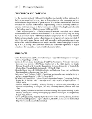 160   l     Development of practice


CONCLUSION AND OVERVIEW

For the moment at least, VLEs are the standard medium for online teaching. But
the hype surrounding them may lead to disappointment – for managers, teachers
and students – if a guarantee of quick success is looked for. Online work demands
new skills for teachers and students. Implementing a ‘mixed economy’ of face-to-
face and online classes, as in the two scenarios earlier in the chapter, can also add
to the load on teachers (Halfpenny and Wellings, 2001).
   Faced with the prospect of being squeezed between unrealistic expectations
and an ever-heavier workload, teachers need to be clear about why they are using
the VLE and what it will add to their students’ experience. But for every rule like
that there is a particular context where things do not quite work out as expected. A
mix of trial and error on the one hand, with some clear setting out of pros and cons
on the other, probably offers the best way forward for most of us engaged in teach-
ing in a VLE. Using a VLE can then enrich and transform experience of higher
education – for students, as well as for teachers and tutors.


REFERENCES
Collis, B and Moonen, J (2001) Flexible Learning in a Digital World: Experiences and expec-
   tations, Kogan Page, London
Currier, S, Brown, S and Ekmekioglu, F C (2001) INveStigating Portals for Information
   Resources And Learning (INSPIRAL: final report to the JISC), Centre for Digital
   Library Research and Centre for Educational Systems, University of Strathclyde.
   Online: http://inspiral.cdlr.strath.ac.uk/ (15 March 2002)
Edwards, R and Usher, R (2001) Globalisation and Pedagogy: Space, place and identity,
   RoutledgeFalmer, London and New York
Halfpenny, P and Wellings, S (2001) Can virtual seminars be used cost-effectively to
   enhance student learning?, ALT–J, 9 (3), pp 43–52
JISC (2001) MLEs and VLEs Explained, Joint Information Systems Committee, Briefing
   Paper No. 1. Online: http://www.jisc.ac.uk/mle/reps/briefings/bp1.html (15
   March 2002)
Laurillard, D (2002) Rethinking University Teaching: A conversational framework for the
   effective use of learning technologies, 2nd edn, Routledge Falmer, London and New
   York
Mason, R (2001) Effective facilitation of online learning: the Open University experi-
   ence in, Teaching and Learning Online: pedagogies for new technologies, ed J Stephenson,
   Kogan Page, London
NCIHE (1997) (Dearing Report) Higher Education in the Learning Society, National
   Committee of Inquiry into Higher Education, HMSO, London (also to be found at:
   http://www.leeds.ac.uk/educol/ncihe)
 