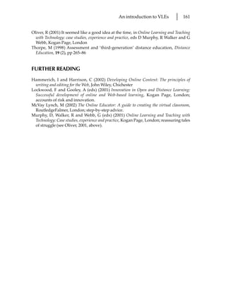 An introduction to VLEs         l    161


Oliver, R (2001) It seemed like a good idea at the time, in Online Learning and Teaching
  with Technology: case studies, experience and practice, eds D Murphy, R Walker and G
  Webb, Kogan Page, London
Thorpe, M (1998) Assessment and ‘third-generation’ distance education, Distance
  Education, 19 (2), pp 265–86


FURTHER READING
Hammerich, I and Harrison, C (2002) Developing Online Content: The principles of
  writing and editing for the Web, John Wiley, Chichester
Lockwood, F and Gooley, A (eds) (2001) Innovation in Open and Distance Learning:
  Successful development of online and Web-based learning, Kogan Page, London;
  accounts of risk and innovation.
McVay Lynch, M (2002) The Online Educator: A guide to creating the virtual classroom,
  RoutledgeFalmer, London; step-by-step advice.
Murphy, D, Walker, R and Webb, G (eds) (2001) Online Learning and Teaching with
  Technology: Case studies, experience and practice, Kogan Page, London; reassuring tales
  of struggle (see Oliver, 2001, above).
 