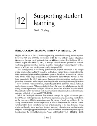 Supporting student
 12                   learning
                      David Gosling




INTRODUCTION: LEARNING WITHIN A DIVERSE SECTOR

Higher education in the UK is moving rapidly towards becoming a mass system.
Between 1979 and 1999 the proportion of 18–19-year-olds in higher education
(known as the age participation index, or API) more than doubled from 12 per
cent to 32 per cent (HEFCE, 2001). Although since that time growth has slowed,
widening participation has become a central plank of government policy with a
target of a 50 per cent participation rate by the year 2010.
   As a consequence of widening participation, higher education is no longer
made up of exclusive, highly selective institutions but contains a range of institu-
tions increasingly open to heterogeneous groups of students from diverse cultures
who have a wide range of educational experiences behind them. As well as full-
time students in the 18–21 age group, there are also more mature students, more
part-time students – including those using distance learning (increasingly online)
– more students with disabilities, more students from different ethnic, national,
and religious groups. Although students from the lower social classes are signifi-
cantly under-represented in higher education, their total numbers have increased.
Students also enter the sector with many different educational qualifications and
not only with A-level passes (HEFCE, 2001).
   What are the implications of this massive change for higher education prac-
tices? We can no longer assume that there is a common understanding by students
of the purposes of higher education or of the nature of studying at higher levels.
Many students come from backgrounds in which there is not the cultural capital
which enables them already to have an understanding of the key demands being
made on them by their teachers. Another category of students who also require
targeted learning support are students with disabilities. Recent changes in legisla-
tion (such as the Special Educational Needs and Disability Act – SENDA – 2002)


                                     162
 