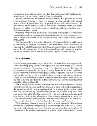 Support student learning        l   163


are requiring universities to ensure that they do provide genuinely equal opportu-
nities for students including those that have any disability.
   Another dimension of the modern university in the UK is greater cultural and
ethnic diversity. This derives from two sources – the increasingly multicultural
nature of the UK population, and the growth of international students at UK
universities. These national cultural and ethnic differences make particular
demands on higher education institutions, but also provide opportunities, as we
shall see later in this chapter.
   Widening participation has brought increasing concern about the ultimate
success of the students recruited. Questions about students progression and reten-
tion in higher education have become much more centre stage in recent years
(DfES, 2001).
   This chapter looks at how universities and colleges can effectively tackle ways
of supporting the learning of students to ensure that they have a fair chance to
stay until the end of the course on which they are registered and to succeed on that
course. It will consider not only those things academic staff can do, but also the
significant role of all staff across institutions who support student learning.


LEARNING NEEDS

In the changing context of higher education the need for a more systematic
approach to supporting student learning becomes ever more important. A simple
transmission model of teaching is even less adequate to meet the needs of
students than it was in the past. In recent times, the sector has seen a significant
change in emphasis from understanding teaching as a process in which academic
staff simply lecture, to one in which students are supported in their learning.
Higher education no longer operates entirely on a teacher-centred model of teach-
ing and is shifting, albeit slowly and hesitantly, towards a more student-centred
model (see Chapters 1 and 4).
   Part of being ‘student centred’ is recognizing that, although there is a subject
content which all students must learn in order to pass, each student approaches
the subject from their own perspective, their own unique past experience and
their own understanding of themselves and their aspirations. They have their
own identity, or rather identities, influenced by factors such as gender, age, past
educational experience and achievement, class, ethnicity, nationality, sexual orien-
tation, self-perception, goals, abilities and disabilities, language skills and so on.
These multiple identities inevitably shape their learning (see Chapter 2).
   With increasing diversity among students comes increasing demands on
universities to respond appropriately. A useful concept here is the idea of ‘learn-
ing needs’. All students must undertake the journey from their existing level of
knowledge to the level required to pass or achieve higher grades in their chosen
 