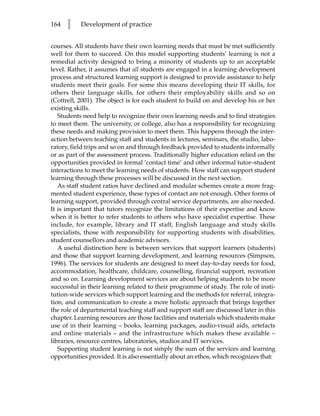 164   l    Development of practice


courses. All students have their own learning needs that must be met sufficiently
well for them to succeed. On this model supporting students’ learning is not a
remedial activity designed to bring a minority of students up to an acceptable
level. Rather, it assumes that all students are engaged in a learning development
process and structured learning support is designed to provide assistance to help
students meet their goals. For some this means developing their IT skills, for
others their language skills, for others their employability skills and so on
(Cottrell, 2001). The object is for each student to build on and develop his or her
existing skills.
   Students need help to recognize their own learning needs and to find strategies
to meet them. The university, or college, also has a responsibility for recognizing
these needs and making provision to meet them. This happens through the inter-
action between teaching staff and students in lectures, seminars, the studio, labo-
ratory, field trips and so on and through feedback provided to students informally
or as part of the assessment process. Traditionally higher education relied on the
opportunities provided in formal ‘contact time’ and other informal tutor–student
interactions to meet the learning needs of students. How staff can support student
learning through these processes will be discussed in the next section.
   As staff student ratios have declined and modular schemes create a more frag-
mented student experience, these types of contact are not enough. Other forms of
learning support, provided through central service departments, are also needed.
It is important that tutors recognize the limitations of their expertise and know
when it is better to refer students to others who have specialist expertise. These
include, for example, library and IT staff, English language and study skills
specialists, those with responsibility for supporting students with disabilities,
student counsellors and academic advisors.
   A useful distinction here is between services that support learners (students)
and those that support learning development, and learning resources (Simpson,
1996). The services for students are designed to meet day-to-day needs for food,
accommodation, healthcare, childcare, counselling, financial support, recreation
and so on. Learning development services are about helping students to be more
successful in their learning related to their programme of study. The role of insti-
tution-wide services which support learning and the methods for referral, integra-
tion, and communication to create a more holistic approach that brings together
the role of departmental teaching staff and support staff are discussed later in this
chapter. Learning resources are those facilities and materials which students make
use of in their learning – books, learning packages, audio-visual aids, artefacts
and online materials – and the infrastructure which makes these available –
libraries, resource centres, laboratories, studios and IT services.
   Supporting student learning is not simply the sum of the services and learning
opportunities provided. It is also essentially about an ethos, which recognizes that:
 