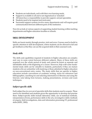 Support student learning        l   165


•   Students are individuals, each with their own learning needs.
•   Support is available to all and is not stigmatized as ‘remedial’.
•   All tutors have a responsibility to provide support, not just specialists.
•   Students need to be inspired and motivated.
•   Successful support systems involve many departments and will require good
    communication between different parts of the institution.

Now let us look at various aspects of supporting student learning within teaching
departments and higher education faculties or schools.


SKILL DEVELOPMENT

Skills are learnt mainly through practice, trial and error. Courses need to build in
specific attention to skill development, where students can be allowed to fail and
get feedback so that they can use the acquired skills in their assessed work.


Study skills

The skills and capabilities required of students in higher education are complex
and vary to some extent between different subjects. Many of these skills are
acquired over the whole period of study and cannot be learnt as separate and
identifiable skills at the beginning of a course. However, help with some funda-
mental study skills can be valuable to students, particularly if they are mature
students who are unfamiliar with studying or those admitted to higher education
on non-conventional entry routes. The study skills that are specific to higher
education include conventions of academic writing, styles for references and
bibliographies, searching for and selecting information in libraries and using the
Internet, note taking from lectures, making presentations, revision and exam
techniques.


Subject-specific skills

Each subject has its own set of specialist skills that students need to acquire. These
need to be identified and students given the opportunity to develop and practise
them. Subject-specific skills include laboratory skills, use of statistical methods,
interpretation of texts, performance skills in the arts, investigative skills/methods
of enquiry, field investigations, data and information processing/IT, professional
skills (SEEC, 2002).
 