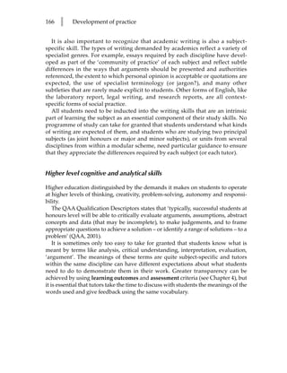 166   l    Development of practice


  It is also important to recognize that academic writing is also a subject-
specific skill. The types of writing demanded by academics reflect a variety of
specialist genres. For example, essays required by each discipline have devel-
oped as part of the ‘community of practice’ of each subject and reflect subtle
differences in the ways that arguments should be presented and authorities
referenced, the extent to which personal opinion is acceptable or quotations are
expected, the use of specialist terminology (or jargon?), and many other
subtleties that are rarely made explicit to students. Other forms of English, like
the laboratory report, legal writing, and research reports, are all context-
specific forms of social practice.
  All students need to be inducted into the writing skills that are an intrinsic
part of learning the subject as an essential component of their study skills. No
programme of study can take for granted that students understand what kinds
of writing are expected of them, and students who are studying two principal
subjects (as joint honours or major and minor subjects), or units from several
disciplines from within a modular scheme, need particular guidance to ensure
that they appreciate the differences required by each subject (or each tutor).


Higher level cognitive and analytical skills

Higher education distinguished by the demands it makes on students to operate
at higher levels of thinking, creativity, problem-solving, autonomy and responsi-
bility.
    The QAA Qualification Descriptors states that ‘typically, successful students at
honours level will be able to critically evaluate arguments, assumptions, abstract
concepts and data (that may be incomplete), to make judgements, and to frame
appropriate questions to achieve a solution – or identify a range of solutions – to a
problem’ (QAA, 2001).
    It is sometimes only too easy to take for granted that students know what is
meant by terms like analysis, critical understanding, interpretation, evaluation,
‘argument’. The meanings of these terms are quite subject-specific and tutors
within the same discipline can have different expectations about what students
need to do to demonstrate them in their work. Greater transparency can be
achieved by using learning outcomes and assessment criteria (see Chapter 4), but
it is essential that tutors take the time to discuss with students the meanings of the
words used and give feedback using the same vocabulary.
 