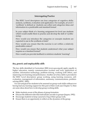 Support student learning        l   167




                             Interrogating Practice

    The SEEC Level descriptors use four categories of cognitive skills:
    analysis, synthesis, evaluation and application. For example, at Level 1
    ‘synthesis’ is defined as ‘students can collect and categorize ideas and
    information in a predictable and standard format’.

    In your subject think of a learning assignment for level one students
    which would enable them to practice and develop the skill of ‘synthe-
    sizing’.
    How would you introduce the categories or concepts students are
    expected to use in the synthesis of data?
    How would you ensure that the exercise is set within a relatively
    predictable context?
    How would you ensure that students understood what your subject
    requires as a standard format?
    How would you provide feedback to reinforce students’ learning?




Key, generic and employability skills

The key skills identified in Curriculum 2000 (www.qca.org.uk) apply equally to
higher education, namely communication (written and oral), application of
number, information technology, problem-solving, working with others, and
improving own learning and performance. Another set of key skills is provided in
the SEEC Level descriptors: group working, using learning resources, self-
evaluation, management of information, autonomy, communications, problem-
solving (SEEC, 2002).
  It is not untypical for students to be assessed on group work skills without ever
having had any learning support for this part of their work (see Chapter 7). Here
are some ideas about how to develop group working skills:

•   Make students aware of the phases of group formation.
•   Discuss the different roles that individuals can take in groups (Jaques, 1992).
•   Encourage students to keep a journal or log of their group work.
•   Ensure there is an opportunity to reflect on the dynamics of the group.
 