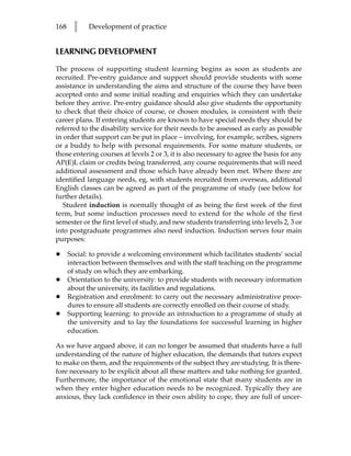 168     l    Development of practice


LEARNING DEVELOPMENT

The process of supporting student learning begins as soon as students are
recruited. Pre-entry guidance and support should provide students with some
assistance in understanding the aims and structure of the course they have been
accepted onto and some initial reading and enquiries which they can undertake
before they arrive. Pre-entry guidance should also give students the opportunity
to check that their choice of course, or chosen modules, is consistent with their
career plans. If entering students are known to have special needs they should be
referred to the disability service for their needs to be assessed as early as possible
in order that support can be put in place – involving, for example, scribes, signers
or a buddy to help with personal requirements. For some mature students, or
those entering courses at levels 2 or 3, it is also necessary to agree the basis for any
AP(E)L claim or credits being transferred, any course requirements that will need
additional assessment and those which have already been met. Where there are
identified language needs, eg, with students recruited from overseas, additional
English classes can be agreed as part of the programme of study (see below for
further details).
   Student induction is normally thought of as being the first week of the first
term, but some induction processes need to extend for the whole of the first
semester or the first level of study, and new students transferring into levels 2, 3 or
into postgraduate programmes also need induction. Induction serves four main
purposes:

•     Social: to provide a welcoming environment which facilitates students’ social
      interaction between themselves and with the staff teaching on the programme
      of study on which they are embarking.
•     Orientation to the university: to provide students with necessary information
      about the university, its facilities and regulations.
•     Registration and enrolment: to carry out the necessary administrative proce-
      dures to ensure all students are correctly enrolled on their course of study.
•     Supporting learning: to provide an introduction to a programme of study at
      the university and to lay the foundations for successful learning in higher
      education.

As we have argued above, it can no longer be assumed that students have a full
understanding of the nature of higher education, the demands that tutors expect
to make on them, and the requirements of the subject they are studying. It is there-
fore necessary to be explicit about all these matters and take nothing for granted.
Furthermore, the importance of the emotional state that many students are in
when they enter higher education needs to be recognized. Typically they are
anxious, they lack confidence in their own ability to cope, they are full of uncer-
 