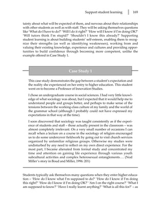 Support student learning       l     169


tainty about what will be expected of them, and nervous about their relationships
with other students as well as with staff. They will be asking themselves questions
like ‘What do I have to do?’ ‘Will I do it right?’ ‘How will I know if I’m doing OK?’
‘Will tutors think I’m stupid?’ ‘Shouldn’t I know this already?’ Supporting
student learning is about building students’ self-esteem, enabling them to recog-
nize their strengths (as well as identifying weaknesses), working from and
valuing their existing knowledge, experience and cultures and providing oppor-
tunities to build confidence through becoming more competent, unlike the
example offered in Case Study 1.



                                 Case Study 1

    This case study demonstrates the gap between a student’s expectation and
    the reality she experienced on her entry to higher education. This student
    went on to become a Professor of Innovation Studies.

    I chose an undergraduate course in social sciences. I had very little knowl-
    edge of what sociology was about, but I expected that it would help me to
    understand people and groups better, and perhaps to make sense of the
    tensions between the working-class culture of my family and the world of
    the grammar school (although I probably could not have expressed my
    expectations in that way at the time).

    I soon discovered that sociology was taught consistently as if the experi-
    ence of students and staff – those actually present in the classroom – was
    almost completely irrelevant. On a very small number of occasions I can
    recall when a lecture on a course in the sociology of religion encouraged
    us to do some undercover fieldwork by going out to visit church services
    organized by unfamiliar religious groups. Otherwise my studies were
    undisturbed by any need to reflect on my own direct experience. For the
    most part, I became alienated from formal study and concentrated my
    time and attention on gaining life experience through various youth
    subcultural activities and complex heterosexual entanglements…. (Nod
    Miller’s story in Boud and Miller, 1996: 201)



Students typically ask themselves many questions when they enter higher educa-
tion – ‘How do I know what I’m supposed to do?’ ‘How do I know if I’m doing
this right?’ ‘How do I know if I’m doing OK?’ ‘Am I on the right course?’ ‘What I
am supposed to know?’ ‘Have I really learnt anything?’ ‘What is all this for?’ – as
 