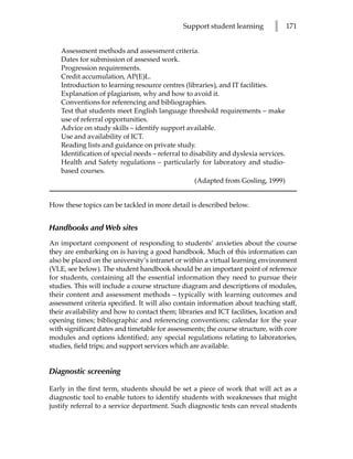 Support student learning        l      171


    Assessment methods and assessment criteria.
    Dates for submission of assessed work.
    Progression requirements.
    Credit accumulation, AP(E)L.
    Introduction to learning resource centres (libraries), and IT facilities.
    Explanation of plagiarism, why and how to avoid it.
    Conventions for referencing and bibliographies.
    Test that students meet English language threshold requirements – make
    use of referral opportunities.
    Advice on study skills – identify support available.
    Use and availability of ICT.
    Reading lists and guidance on private study.
    Identification of special needs – referral to disability and dyslexia services.
    Health and Safety regulations – particularly for laboratory and studio-
    based courses.
                                                    (Adapted from Gosling, 1999)


How these topics can be tackled in more detail is described below.


Handbooks and Web sites
An important component of responding to students’ anxieties about the course
they are embarking on is having a good handbook. Much of this information can
also be placed on the university’s intranet or within a virtual learning environment
(VLE, see below). The student handbook should be an important point of reference
for students, containing all the essential information they need to pursue their
studies. This will include a course structure diagram and descriptions of modules,
their content and assessment methods – typically with learning outcomes and
assessment criteria specified. It will also contain information about teaching staff,
their availability and how to contact them; libraries and ICT facilities, location and
opening times; bibliographic and referencing conventions; calendar for the year
with significant dates and timetable for assessments; the course structure, with core
modules and options identified; any special regulations relating to laboratories,
studies, field trips; and support services which are available.


Diagnostic screening

Early in the first term, students should be set a piece of work that will act as a
diagnostic tool to enable tutors to identify students with weaknesses that might
justify referral to a service department. Such diagnostic tests can reveal students
 
