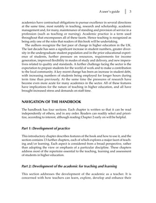 A user’s guide     l   3


academics have contractual obligations to pursue excellence in several directions
at the same time, most notably in teaching, research and scholarship, academic
management and, for many, maintenance of standing and provision of service in a
profession (such as teaching or nursing). Academic practice is a term used
throughout that encompasses all of these facets. Hence teaching is recognized as
being only one of the roles that readers of this book will be undertaking.
   The authors recognize the fast pace of change in higher education in the UK.
The last decade has seen a significant increase in student numbers, greater diver-
sity in the undergraduate student population and in the prior educational experi-
ence of students, further pressure on resources, requirements for income
generation, improved flexibility in modes of study and delivery, and new impera-
tives related to quality and standards. A further challenge facing the sector is the
expectation to prepare students for the world of work and to make a contribution
to the local community. A key recent change has been an increase in student debt,
with increasing numbers of students being employed for longer hours during
term time than previously. At the same time the pressures of research have
become even more acute for many academics in the sector. All of these features
have implications for the nature of teaching in higher education, and all have
brought increased stress and demands on staff time.


NAVIGATION OF THE HANDBOOK

The handbook has four sections. Each chapter is written so that it can be read
independently of others, and in any order. Readers can readily select and priori-
tize, according to interest, although reading Chapter 2 early on will be helpful.


Part 1: Development of practice

This introductory chapter describes features of the book and how to use it, and the
section contains 13 further chapters, each of which explores a major facet of teach-
ing and/or learning. Each aspect is considered from a broad perspective, rather
than adopting the view or emphasis of a particular discipline. These chapters
address most of the repertoire essential to the teaching, learning and assessment
of students in higher education.


Part 2: Development of the academic for teaching and learning

This section addresses the development of the academic as a teacher. It is
concerned with how teachers can learn, explore, develop and enhance their
 