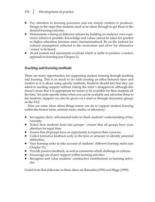 174     l    Development of practice


•     Pay attention to learning processes and not simply content or products.
      Design in the steps that students need to be taken through to get them to the
      desired learning outcome.
•     Demonstrate valuing of different cultures by building on students’ own expe-
      rience wherever possible. Knowledge and values cannot be taken for granted
      as higher education becomes more internationalized. Be on the lookout for
      cultural assumptions reflected in the curriculum and allow for alternative
      ‘voices’ to be heard.
•     Avoid content and assessment overload which is liable to produce a surface
      approach to learning (see Chapter 2).


Teaching and learning methods

There are many opportunities for supporting student learning through teaching
and learning. This is as much to do with creating an ethos between tutor and
student as it is about using specific methods. Students should feel that they can
admit to needing support without risking the tutor’s disapproval, although this
doesn’t mean that it is appropriate for tutors to be available for their students all
the time. Set aside specific times when you can be available and advertise these to
the students. Support can also be given via e-mail or through discussion groups
on the VLE.
  Here are some ideas about things tutors can do to support student learning
within the lecture room, seminar room, studio, or laboratory:

•     Set regular, short, self-assessed tasks to check students’ understanding of key
      concepts.
•     Notice how students form into groups – ensure that all groups have your
      attention for equal time.
•     Ensure that all groups have an opportunity to express their concerns.
•     Collect formative feedback early in the term or semester to identify potential
      difficulties.
•     Vary learning tasks to take account of students’ different learning styles (see
      Chapter 15).
•     Provide positive feedback, as well as comments which challenge or criticize.
•     Encourage use of peer support within learning activities.
•     Recognize and value students’ constructive contributions to learning activi-
      ties.

Useful texts that elaborate on these ideas are Ramsden (1992) and Biggs (1999).
 