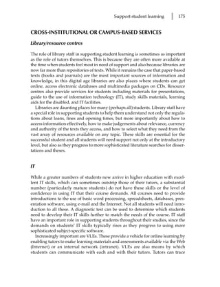 Support student learning        l   175


CROSS-INSTITUTIONAL OR CAMPUS-BASED SERVICES

Library/resource centres

The role of library staff in supporting student learning is sometimes as important
as the role of tutors themselves. This is because they are often more available at
the time when students feel most in need of support and also because libraries are
now far more than repositories of texts. While it remains the case that paper-based
texts (books and journals) are the most important sources of information and
knowledge, in this digital age libraries are also places where students can get
online, access electronic databases and multimedia packages on CDs. Resource
centres also provide services for students including materials for presentations,
guide to the use of information technology (IT), study skills materials, learning
aids for the disabled, and IT facilities.
   Libraries are daunting places for many (perhaps all) students. Library staff have
a special role in supporting students to help them understand not only the regula-
tions about loans, fines and opening times, but more importantly about how to
access information effectively, how to make judgements about relevance, currency
and authority of the texts they access, and how to select what they need from the
vast array of resources available on any topic. These skills are essential for the
successful student and all students will need support not only at the introductory
level, but also as they progress to more sophisticated literature searches for disser-
tations and theses.


IT

While a greater numbers of students now arrive in higher education with excel-
lent IT skills, which can sometimes outstrip those of their tutors, a substantial
number (particularly mature students) do not have these skills or the level of
confidence in using IT that their course demands. All courses need to provide
introductions to the use of basic word processing, spreadsheets, databases, pres-
entation software, using e-mail and the Internet. Not all students will need intro-
duction to all these. A diagnostic test can be used to determine which students
need to develop their IT skills further to match the needs of the course. IT staff
have an important role in supporting students throughout their studies, since the
demands on students’ IT skills typically rises as they progress to using more
sophisticated subject-specific software.
   Increasingly important are VLEs. These provide a vehicle for online learning by
enabling tutors to make learning materials and assessments available via the Web
(Internet) or an internal network (intranet). VLEs are also means by which
students can communicate with each and with their tutors. Tutors can trace
 