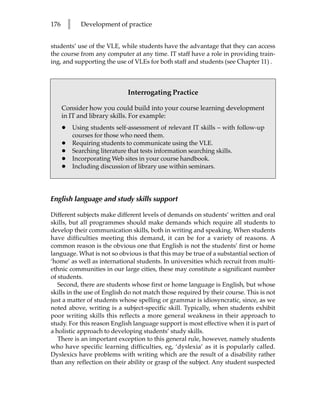 176       l      Development of practice


students’ use of the VLE, while students have the advantage that they can access
the course from any computer at any time. IT staff have a role in providing train-
ing, and supporting the use of VLEs for both staff and students (see Chapter 11) .



                                 Interrogating Practice

      Consider how you could build into your course learning development
      in IT and library skills. For example:
      •       Using students self-assessment of relevant IT skills – with follow-up
              courses for those who need them.
      •       Requiring students to communicate using the VLE.
      •       Searching literature that tests information searching skills.
      •       Incorporating Web sites in your course handbook.
      •       Including discussion of library use within seminars.




English language and study skills support

Different subjects make different levels of demands on students’ written and oral
skills, but all programmes should make demands which require all students to
develop their communication skills, both in writing and speaking. When students
have difficulties meeting this demand, it can be for a variety of reasons. A
common reason is the obvious one that English is not the students’ first or home
language. What is not so obvious is that this may be true of a substantial section of
‘home’ as well as international students. In universities which recruit from multi-
ethnic communities in our large cities, these may constitute a significant number
of students.
   Second, there are students whose first or home language is English, but whose
skills in the use of English do not match those required by their course. This is not
just a matter of students whose spelling or grammar is idiosyncratic, since, as we
noted above, writing is a subject-specific skill. Typically, when students exhibit
poor writing skills this reflects a more general weakness in their approach to
study. For this reason English language support is most effective when it is part of
a holistic approach to developing students’ study skills.
   There is an important exception to this general rule, however, namely students
who have specific learning difficulties, eg, ‘dyslexia’ as it is popularly called.
Dyslexics have problems with writing which are the result of a disability rather
than any reflection on their ability or grasp of the subject. Any student suspected
 