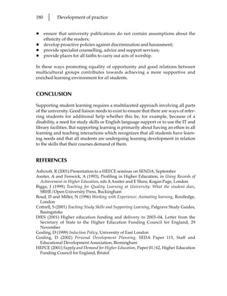 180    l    Development of practice


•     ensure that university publications do not contain assumptions about the
      ethnicity of the readers;
•     develop proactive policies against discrimination and harassment;
•     provide specialist counselling, advice and support services;
•     provide places for all faiths to carry out acts of worship.

In these ways promoting equality of opportunity and good relations between
multicultural groups contributes towards achieving a more supportive and
enriched learning environment for all students.


CONCLUSION

Supporting student learning requires a multifaceted approach involving all parts
of the university. Good liaison needs to exist to ensure that there are ways of refer-
ring students for additional help whether this be, for example, because of a
disability, a need for study skills or English language support or to use the IT and
library facilities. But supporting learning is primarily about having an ethos in all
learning and teaching interactions which recognizes that all students have learn-
ing needs and that all students are undergoing learning development in relation
to the skills that their courses demand of them.


REFERENCES
Ashcroft, R (2001) Presentation to a HEFCE seminar on SENDA, September
Assiter, A and Fenwick, A (1993), Profiling in Higher Education, in Using Records of
  Achievement in Higher Education, eds A Assiter and E Shaw, Kogan Page, London
Biggs, J (1999) Teaching for Quality Learning at University: What the student does,
  SRHE/Open University Press, Buckingham
Boud, D and Miller, N (1996) Working with Experience: Animating learning, Routledge,
  London
Cottrell, S (2001) Teaching Study Skills and Supporting Learning, Palgrave Study Guides,
  Basingstoke
DfES (2001) Higher education funding and delivery to 2003–04, Letter from the
  Secretary of State to the Higher Education Funding Council for England, 29
  November
Gosling, D (1999) Induction Policy, University of East London
Gosling, D (2002) Personal Development Planning, SEDA Paper 115, Staff and
  Educational Development Association, Birmingham
HEFCE (2001) Supply and Demand for Higher Education, Paper 01/62, Higher Education
  Funding Council for England, Bristol
 