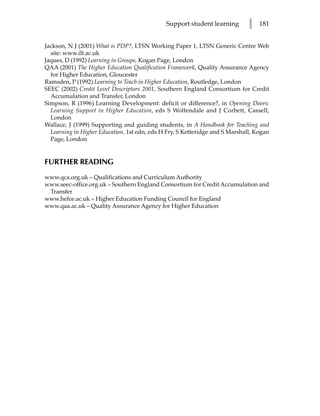 Support student learning        l   181


Jackson, N J (2001) What is PDP?, LTSN Working Paper 1, LTSN Generic Centre Web
  site: www.ilt.ac.uk
Jaques, D (1992) Learning in Groups, Kogan Page, London
QAA (2001) The Higher Education Qualification Framework, Quality Assurance Agency
  for Higher Education, Gloucester
Ramsden, P (1992) Learning to Teach in Higher Education, Routledge, London
SEEC (2002) Credit Level Descriptors 2001, Southern England Consortium for Credit
  Accumulation and Transfer, London
Simpson, R (1996) Learning Development: deficit or difference?, in Opening Doors:
  Learning Support in Higher Education, eds S Wolfendale and J Corbett, Cassell,
  London
Wallace, J (1999) Supporting and guiding students, in A Handbook for Teaching and
  Learning in Higher Education, 1st edn, eds H Fry, S Ketteridge and S Marshall, Kogan
  Page, London


FURTHER READING
www.qca.org.uk – Qualifications and Curriculum Authority
www.seec-office.org.uk – Southern England Consortium for Credit Accumulation and
 Transfer
www.hefce.ac.uk – Higher Education Funding Council for England
www.qaa.ac.uk – Quality Assurance Agency for Higher Education
 