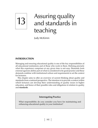 Assuring quality
 13                   and standards in
                      teaching
                      Judy McKimm




INTRODUCTION

Managing and ensuring educational quality is one of the key responsibilities of
all educational institutions and of those who work in them. Defining precisely
what this experience comprises at any given time is not easy. Demands from
external agencies define part of what is considered to be good practice and these
demands combine with institutional culture and requirements to set the context
for lecturers.
   This chapter aims to offer an overview of current thinking about quality and
standards from a national perspective. The intention is to provide a context within
which lecturers can develop their understanding of quality issues in higher
education, and hence of their possible roles and obligations in relation to quality
and standards.



                            Interrogating Practice

   What responsibility do you consider you have for maintaining and
   enhancing educational quality in your institution?




                                     182
 