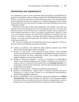 Assuring quality and standards in teaching        l   183


DEFINITIONS AND TERMINOLOGY

It is important to come to some agreement about terminology and definitions of
quality and standards as these concepts underpin the thinking behind the design,
delivery, assessment and review of educational provision. The development of
shared language includes the adoption of a technical language drawn largely
from industry that now determines how higher education institutions discuss and
understand ‘quality’.
   Definitions and usage of the terms ‘standards’ and ‘quality’ vary and may
depend on the aims and purposes of the educational provision or country and
historical context. In the UK at present, ‘standards’ usually refers to expected or
actual student attainment in terms of grading of performance. Quality is used
in an even broader manner and with much variability in meaning, and may
refer to a number of things, including individual student performance, the
outputs of an educational programme, the student learning experience, the
teaching provided, etc.
   The concept of quality can be sub-divided into several categories, as Harvey,
Burrows and Green (1992) demonstrated, including:

•   Quality as excellence – the traditional (often implicit) academic view which
    aims to demonstrate high academic standards.
•   Quality as ‘zero errors’ – most relevant in mass industry where detailed
    product specifications can be established and standardized measurements of
    uniform products can show conformity to them, but in higher education
    might be applied, eg, to learning materials.
•   Quality as ‘fitness for purposes’ — focuses on ‘customers’ (or stakeholders)
    ‘needs’ (eg, of students, employers, the academic community, government, or
    society), and/or as defined by the stated aims and learning outcomes of a
    programme of study. In the last decade, in the UK, this has been the dominant
    usage of the word ‘quality’.
•   Quality as enhancement – emphasizes continuous improvement.
•   Quality as transformation – applies either to students’ behaviour and goals
    changing as a result of their studies or to socio-political transformation
    achieved through higher education.
•   Quality as threshold – refers to meeting a minimum standard, as in subject
    benchmarking. Minimum standards are defined in most European higher
    education systems to enable a minimum, objective comparability of units or
    programmes. It is expected that minimum standards will be surpassed.
 