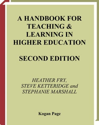 A HANDBOOK FOR
    TEACHING &
   LEARNING IN
HIGHER EDUCATION

 SECOND EDITION


     HEATHER FRY,
 STEVE KETTERIDGE and
 STEPHANIE MARSHALL



       Kogan Page
 