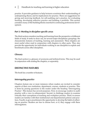 4   l   Handbook for teaching and learning in higher education


practice. It provides guidance to help lecturers scrutinize their understanding of
underpinning theory and its implications for practice. There are suggestions for
giving and receiving feedback, for self-auditing one’s practice, for evaluating
teaching, developing reflective practice and building a portfolio. This section
considers many of the building blocks essential to continuing professional devel-
opment.


Part 3: Working in discipline-specific areas

The third section considers teaching and learning from the perspective of different
fields of study. It seeks to draw out, for several major disciplinary groupings, the
characteristic features of teaching, learning and assessment. These chapters are
most useful when read in conjunction with chapters in other parts. They also
provide the opportunity for individuals working in one discipline to explore and
benchmark across other disciplines.


Glossary

The final section is a glossary of acronyms and technical terms. This may be used
in conjunction with reading the chapters, or separately.


DISTINCTIVE FEATURES

The book has a number of features.


Interrogating practice

Chapters feature one or more instances where readers are invited to consider
aspects of their own institution, department, courses, students or practice. This
is done by posing questions to the reader under the heading ‘Interrogating
Practice’. This feature has several purposes. First, to encourage readers to audit
practice with a view to enhancement. Second, to challenge readers to examine
critically their conceptions of teaching and workplace practice. Third, to ensure
readers are familiar with their institutional and departmental policies and prac-
tices. Fourth, to give practitioners the opportunity to develop the habit of reflect-
ing on practice. Readers are free to choose how, or if, they engage with these
interrogations.
 