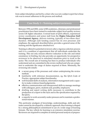 186       l      Development of practice


from subject disciplines and led by a chair who was not a subject expert but whose
role was to ensure adherence to the process and method.


                    Case Study 1 – Training subject reviewers

      Between 1994 and 2002, some 4,500 academics, clinicians and professional
      practitioners have been trained to undertake subject level quality reviews
      across UK higher education. A mixed team of QAA officers, experienced
      review coordinators and senior staff from the Higher Education Staff
      Development Agency, delivers training, typically of two–three days’
      duration. Although each funding council has its own processes and
      emphases, the approach described below provides a general sense of the
      training and the significance attached to it.
      Training is offered to potential reviewers after a rigorous selection process
      and it is a condition of appointment that all individuals undertake the
      training. This not only ensures effective induction to the role and initial
      consistency in briefing, but also provides an opportunity for prospective
      reviewers to be observed in simulated situations prior to work in the
      sector. The overall aim of training has been to produce individuals who
      understand and are committed to the review method and who are compe-
      tent to undertake the range of duties required of them. Minimally, the
      reviewing role entails:
      •       a secure grasp of the processes and values underpinning the review
              method;
      •       familiarity with reference documentation, eg, the QAA Code of
              Practice, appropriate subject benchmarks;
      •       well-founded skills of analysis, information management and a capac-
              ity to make evidence-based judgements;
      •       effective communication and interpersonal skills to manage meetings
              with colleagues, peers, students and, possibly, employers;
      •       drafting and report writing skills necessary to contribute to the
              production of a report in the style and to the specification required by
              the QAA;
      •       a capacity to work accurately under pressure and to maintain a profes-
              sional manner.
      This particular amalgam of knowledge, understandings, skills and atti-
      tudes cannot be developed by a didactic approach; thus training is shaped
      by a strong philosophical commitment to use of a wide range of learning
      formats. The key vehicle for learning is an extensive simulation exercise.
      Reviewers are required to complete an initial personal analysis of prepara-
 