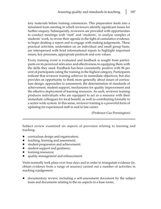 Assuring quality and standards in teaching          l      187


    tory materials before training commences. This preparation feeds into a
    simulated team meeting in which reviewers identify significant issues for
    further enquiry. Subsequently, reviewers are provided with opportunities
    to conduct meetings with ‘staff’ and ‘students’, to analyse samples of
    students’ work, to revise their agenda in the light of cumulative evidence,
    to begin drafting a report and to engage with making judgements. These
    practical activities, undertaken on an individual and small group basis,
    are interspersed with brief informational inputs to highlight important
    issues, key processes, appropriate protocols and core values.
    Every training event is evaluated and feedback is sought from partici-
    pants on its perceived relevance and effectiveness in equipping them with
    the skills they need. Feedback has been consistently positive with 96 per
    cent of participants rating the training in the highest category. Participants
    indicate that reviewer training achieves its immediate objectives, but also
    provides an opportunity to think more generally about issues of curricu-
    lum design, approaches to assessment, the determination of standards of
    achievement, student support, mechanisms for quality improvement and
    the effective deployment of learning resources. As such, reviewer training
    produces individuals who are equipped to act as a resource with their
    immediate colleagues for local benefit, as well as contributing formally to
    a sector-wide system. In this sense, reviewer training is a powerful form of
    updating for experienced staff in mid to late career.
                                                    (Professor Gus Pennington)



Subject review examined six aspects of provision relating to learning and
teaching:

•   curriculum design and organization;
•   teaching, learning and assessment;
•   student progression and achievement;
•   student support and guidance;
•   learning resources;
•   quality management and enhancement.

Visits normally took place over four days and in order to triangulate evidence (ie,
obtain evidence from a range of sources) carried out a number of activities in
reaching a judgement:

•   documentary review, including a self-assessment document by the subject
    team and documents relating to the six aspects in a base room;
 
