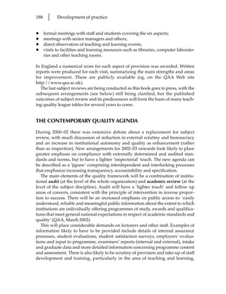188     l    Development of practice


•     formal meetings with staff and students covering the six aspects;
•     meetings with senior managers and others;
•     direct observation of teaching and learning events;
•     visits to facilities and learning resources such as libraries, computer laborato-
      ries and other teaching rooms.

In England a numerical score for each aspect of provision was awarded. Written
reports were produced for each visit, summarizing the main strengths and areas
for improvement. These are publicly available (eg, on the QAA Web site
http://www.qaa.ac.uk).
  The last subject reviews are being conducted as this book goes to press, with the
subsequent arrangements (see below) still being clarified, but the published
outcomes of subject review and its predecessors will form the basis of many teach-
ing quality league tables for several years to come.


THE CONTEMPORARY QUALITY AGENDA

During 2000–02 there was extensive debate about a replacement for subject
review, with much discussion of reduction in external scrutiny and bureaucracy
and an increase in institutional autonomy and quality as enhancement (rather
than as inspection). New arrangements for 2002–03 onwards look likely to place
greater emphasis on compliance with externally determined and audited stan-
dards and norms, but to have a lighter ‘inspectorial’ touch. The new agenda can
be described as a ‘jigsaw’ comprising interdependent and interlocking processes
that emphasize increasing transparency, accountability and specification.
   The main elements of the quality framework will be a combination of institu-
tional audit (at the level of the whole organization) and academic review (at the
level of the subject discipline). Audit will have a ‘lighter touch’ and follow up
areas of concern, consistent with the principle of intervention in inverse propor-
tion to success. There will be an increased emphasis on public access to: ‘easily
understood, reliable and meaningful public information about the extent to which
institutions are individually offering programmes of study, awards and qualifica-
tions that meet general national expectations in respect of academic standards and
quality’ (QAA, March 2002).
   This will place considerable demands on lecturers and other staff. Examples of
information likely to have to be provided include details of internal assurance
processes, student evaluations, student satisfaction surveys, employers’ evalua-
tions and input to programme, examiners’ reports (internal and external), intake
and graduate data and more detailed information concerning programme content
and assessment. There is also likely to be scrutiny of provision and take-up of staff
development and training, particularly in the area of teaching and learning,
 