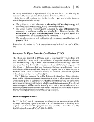 Assuring quality and standards in teaching        l   189


including membership of a professional body such as the ILT, as these may be
seen as quality indicators at institutional and departmental level.
  QAA teams will consider how institutions have put into practice the new
national requirements including:

•   The publication of and adherence to a Learning and Teaching Strategy and
    use of the associated Teaching Quality Enhancement Funds.
•   The use of external reference points including the Code of Practice for the
    assurance of academic quality and standards in higher education, the
    Framework for Higher Education Qualifications in England, Wales and
    Northern Ireland and subject benchmark statements.
•   The development, use and publication of programme specifications and
    progress files.

Up-to-date information on QAA arrangements may be found on the QAA Web
site.


Framework for Higher Education Qualifications (FHEQ)

The FHEQ was finalized in 2001 and aims to inform employers, students and
other stakeholders about the levels that holders of a qualification have achieved
and what skills they bring to a job. The framework simplifies the range of awards
and describes five levels of achievement: three at Bachelor’s degree level
(Certificate in HE, Intermediate and Honours) which correspond to three years of
study but incorporate the shorter ‘foundation’ degrees, one at Masters and one at
Doctoral level. Generic statements indicate the levels of achievement expected
within these awards, whatever the subject.
   The FHEQ aims to assure the public that qualifications from different institu-
tions and for different subjects represent similar levels of achievement. The levels
are reference points to determine whether the intended learning outcomes for a
programme are appropriate to the level of the qualification awarded. The external
examiner system will become increasingly important as a means of comparison
between programmes at different institutions. Lecturers and institutions will need
to ensure their programmes match the appropriate level.


Programme specifications

In 1999 the QAA stated: ‘programme specifications are an essential part of the
strategy for helping higher education to make the outcomes of learning more
explicit… and permit the programmes and awards to be related to the
Qualifications Framework’ (QAA, October 1999).
 