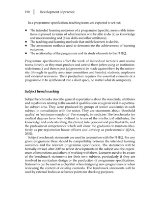 190     l    Development of practice


    In a programme specification, teaching teams are expected to set out:

•     The intended learning outcomes of a programme (specific, measurable inten-
      tions expressed in terms of what learners will be able to do (a) as knowledge
      and understanding and (b) as skills and other attributes).
•     The teaching and learning methods that enable learners to do this.
•     The assessment methods used to demonstrate the achievement of learning
      outcomes.
•     The relationship of the programme and its study elements to the FHEQ.

Programme specifications affect the work of individual lecturers and course
teams directly, as they must produce and amend them (often using an institution-
wide format), and then expect judgements to be made against them by the univer-
sity (through its quality assurance committees and boards), students, employers
and external reviewers. Their production requires the essential elements of a
programme to be synthesized into a short space, no matter what its complexity.


Subject benchmarking

Subject benchmarks describe general expectations about the standards, attributes
and capabilities relating to the award of qualifications at a given level in a particu-
lar subject area. They were produced by groups of senior academics in each
subject, in consultation with the sector. They are statements about ‘threshold
quality’ or ‘minimum standards’. For example, in medicine: ‘the benchmarks for
medical degrees have been defined in terms of the intellectual attributes, the
knowledge and understanding, the clinical, interpersonal and practical skills, and
the professional competencies which will allow the graduates to function effec-
tively as pre-registration house officers and develop as professionals’ (QAA,
2002).
   Subject benchmark statements are used in conjunction with the FHEQ. For any
given programme there should be compatibility between the intended learning
outcomes and the relevant programme specification. The statements will be
formally revised after 2005 to reflect developments in the subject and the experi-
ences of institutions and others of working with them. Lecturers need to be aware
of the benchmark statements for their own subjects, particularly if they are
involved in curriculum design or the production of programme specifications.
Statements can be used as a checklist when designing new programmes or when
reviewing the content of existing curricula. The benchmark statements will be
used by external bodies as reference points for checking purposes.
 