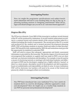 Assuring quality and standards in teaching          l   191




                             Interrogating Practice

    How do/might the programme specification(s) and subject bench-
    mark statements relevant to your teaching help you day to day, eg, in
    planning teaching sessions or designing assessments? What advan-
    tages and disadvantages can you see to an ‘outcomes based approach’?



Progress files (PFs)

The PF has two elements. From 2002–03 the transcript or academic record element
of the PF will be produced by institutions. It records student achievement accord-
ing to a common format and contains details of the courses/modules taken by a
student (including the results of assessment). The second part of the PF is owned
and produced by the student and is termed personal development planning
(PDP). PDP will facilitate students to monitor, build and reflect on their develop-
ment. PDP should be fully implemented by 2005–06 and institutions must provide
the opportunity for students to undertake PDP.
   Staff will need to ensure that adequate, appropriate and timely assessment
information is provided for the transcript. The precise degree of involvement and
encouragement that academic or support staff may make to PDP is not yet clear,
and may vary between institutions and disciplines. For example, it may be used as
a means of structuring tutorials or meetings with individual students, and differ-
ent types of PDP may be developed, ranging from a highly reflective ‘journal’ or
diary to a more prosaic, descriptive record of development and skill acquisition.
Issues of confidentiality and responsibility are likely to arise. In many institutions
PDP will be electronic, but teachers will need to be aware of the format and
process by which it is managed at their own institution.



                             Interrogating Practice

    Has PDP been introduced into your institution? If so, how useful do
    students find it as a tool for developing a reflective approach to study
    and development? How do/might you as a teacher help students to
    use PDP for personal and professional development?
 