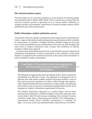 192     l    Development of practice


The external examiner system

The QAA plans to use external examining as a key element of ensuring quality
and standards (QAA, March 2002). Work will be carried out to ensure that the
external examiner system is operating so as to ensure public confidence in
academic quality and standards. Summaries of external examiner reports will be
published as part of the audit process.


Public information: student satisfaction surveys

A key plank of the new quality arrangements is the requirement for institutions to
make a range of information (such as programme specifications) widely available
to various types of ‘customer’ of higher education. Student ratings are one such
area. At time of publication exact requirements in this area are still changing, but
some form of student satisfaction data, broader than feedback on specific
modules, is likely to be required.
   Lecturers (and administrators) need to be aware that there may be national and
institutional requirements on them to participate in the collection of data from
students, to respond to the comments received, and to ensure that information is
made available for public consumption.


            Case Study 2: The student satisfaction approach at
                the University of Central England (UCE),
                              Birmingham

      The Satisfaction Approach has been developed at the Centre for Research
      into Quality over the last 15 years. The approach was designed to be an
      effective tool with which to obtain, analyse and report students’ views of
      their total university experience in order to effect change and improve-
      ment. Student Satisfaction has evolved into a major quality and planning
      tool at UCE as part of a process of continuous quality improvement. It is a
      template for ‘quality’ information requirements in this area.
      The Student Satisfaction Approach is a market leader and has been
      emulated and adapted by a number of higher and further education insti-
      tutions both in the UK and overseas (including New Zealand, Sweden,
      Australia, South Africa, Hong Kong and Poland). The methodology is
      summarized briefly below. (Further information is available via
      http://www.uce.ac.uk/crq/satisfaction.htm or from Harvey et al (1997).
 