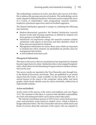 Assuring quality and standards in teaching          l      193


The methodology continues to evolve and allows the surveys to be flexi-
ble to address the pressing concerns of students. The methodology can be
easily adapted to different situations. It has been used to explore the views
of a variety of stakeholders: staff, postgraduate research students,
employers, placement supervisors and even football supporters.
The Student Satisfaction approach is unique in combining the following
four elements:
•   Student-determined questions: the Student Satisfaction research
    focuses on the total learning experience as defined by students (via
    focus groups or in-depth interviews).
•   Satisfaction and importance ratings: the research examines student
    satisfaction with aspects of provision and then identifies which of
    those areas are important for students.
•   Management information for action: those areas which are important
    to students but where students are dissatisfied are priority areas for
    management intervention.
•   A clear feedback and action cycle.

Management information
The items in the survey that are unsatisfactory but important for students
become target items for action. Satisfaction data is also mapped longitudi-
nally, which allows for benchmarking of improvement in student satisfac-
tion year by year.
The survey results are reported to the Vice-Chancellor and, through him,
to the Board of Governors and Senate. They are published in an annual
report from the Centre, made available via the University Web site. A
central feature of the report is the composite rating tables and trend
graphs, which clearly identify areas for action and trends, without lots of
impenetrable statistics.

Action and feedback
At the centre of the process is the action and feedback cycle (see Figure
13.1). The intention is that there is a process that identifies responsibility
for action and subsequent follow-up to ensure action takes place.
  The internal consultation process at UCE reviews action from previous
years and prioritizes action based on student views, which is linked to
budget allocation letters. The Vice-Chancellor interviews all the deans and
heads of services about the outcomes of the report, who are required to
 