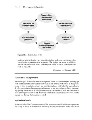 194     l    Development of practice



                                    Stakeholder-
                                    determined
                             ²       questions        ²
            Feedback to                                    Questionnaire
            stakeholders                                    distribution
                    ²




                                                                 ²
            Consultation                                      Analysis of
              process                                          results
                              ²                       ²
                                       Report
                                  identifying areas
                                     for action


      Figure 13.1   Satisfaction cycle

      indicate what action they are intending to take and what has happened as
      a result of the previous year’s agenda. The replies are made available to
      Senate for discussion and a summary of action taken is communicated
      back to students.
                                                   (Professor Lee Harvey, UCE)



Transitional arrangements
It is envisaged that in the transitional period from 2002–04 the QAA will engage
with institutions to carry out institutional audits and to participate in discipline-
based review or activity, which for most institutions will take the form of new,
development-focused engagements intended to test internal procedures for assur-
ing quality and standards. It is planned that by the end of 2005 all institutions will
have participated in an audit. A limited number of academic reviews will also be
carried out during the transition period.


Institutional audit
By the middle of the first decade of the 21st century national quality arrangements
are likely to mean that there will normally be one institutional audit visit by an
 