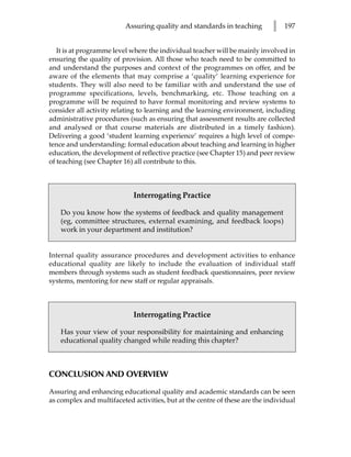 Assuring quality and standards in teaching         l   197


   It is at programme level where the individual teacher will be mainly involved in
ensuring the quality of provision. All those who teach need to be committed to
and understand the purposes and context of the programmes on offer, and be
aware of the elements that may comprise a ‘quality’ learning experience for
students. They will also need to be familiar with and understand the use of
programme specifications, levels, benchmarking, etc. Those teaching on a
programme will be required to have formal monitoring and review systems to
consider all activity relating to learning and the learning environment, including
administrative procedures (such as ensuring that assessment results are collected
and analysed or that course materials are distributed in a timely fashion).
Delivering a good ‘student learning experience’ requires a high level of compe-
tence and understanding: formal education about teaching and learning in higher
education, the development of reflective practice (see Chapter 15) and peer review
of teaching (see Chapter 16) all contribute to this.



                             Interrogating Practice

    Do you know how the systems of feedback and quality management
    (eg, committee structures, external examining, and feedback loops)
    work in your department and institution?


Internal quality assurance procedures and development activities to enhance
educational quality are likely to include the evaluation of individual staff
members through systems such as student feedback questionnaires, peer review
systems, mentoring for new staff or regular appraisals.



                             Interrogating Practice

    Has your view of your responsibility for maintaining and enhancing
    educational quality changed while reading this chapter?



CONCLUSION AND OVERVIEW

Assuring and enhancing educational quality and academic standards can be seen
as complex and multifaceted activities, but at the centre of these are the individual
 