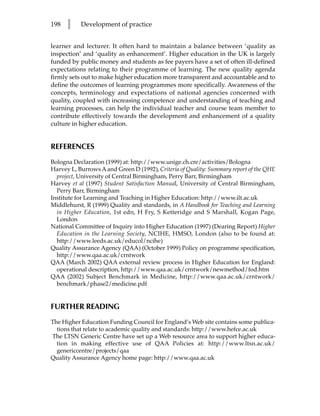 198   l    Development of practice


learner and lecturer. It often hard to maintain a balance between ‘quality as
inspection’ and ‘quality as enhancement’. Higher education in the UK is largely
funded by public money and students as fee payers have a set of often ill-defined
expectations relating to their programme of learning. The new quality agenda
firmly sets out to make higher education more transparent and accountable and to
define the outcomes of learning programmes more specifically. Awareness of the
concepts, terminology and expectations of national agencies concerned with
quality, coupled with increasing competence and understanding of teaching and
learning processes, can help the individual teacher and course team member to
contribute effectively towards the development and enhancement of a quality
culture in higher education.


REFERENCES
Bologna Declaration (1999) at: http://www.unige.ch.cre/activities/Bologna
Harvey L, Burrows A and Green D (1992), Criteria of Quality: Summary report of the QHE
  project, University of Central Birmingham, Perry Barr, Birmingham
Harvey et al (1997) Student Satisfaction Manual, University of Central Birmingham,
  Perry Barr, Birmingham
Institute for Learning and Teaching in Higher Education: http://www.ilt.ac.uk
Middlehurst, R (1999) Quality and standards, in A Handbook for Teaching and Learning
  in Higher Education, 1st edn, H Fry, S Ketteridge and S Marshall, Kogan Page,
  London
National Committee of Inquiry into Higher Education (1997) (Dearing Report) Higher
  Education in the Learning Society, NCIHE, HMSO, London (also to be found at:
  http://www.leeds.ac.uk/educol/ncihe)
Quality Assurance Agency (QAA) (October 1999) Policy on programme specification,
  http://www.qaa.ac.uk/crntwork
QAA (March 2002) QAA external review process in Higher Education for England:
  operational description, http://www.qaa.ac.uk/crntwork/newmethod/fod.htm
QAA (2002) Subject Benchmark in Medicine, http://www.qaa.ac.uk/crntwork/
  benchmark/phase2/medicine.pdf


FURTHER READING
The Higher Education Funding Council for England’s Web site contains some publica-
  tions that relate to academic quality and standards: http://www.hefce.ac.uk
The LTSN Generic Centre have set up a Web resource area to support higher educa-
  tion in making effective use of QAA Policies at: http://www.ltsn.ac.uk/
  genericcentre/projects/qaa
Quality Assurance Agency home page: http://www.qaa.ac.uk
 