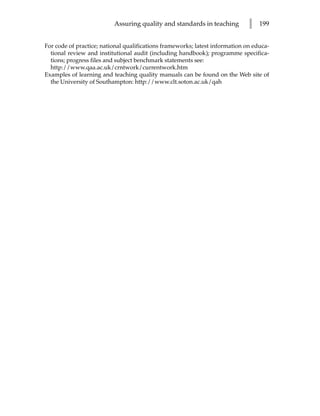Assuring quality and standards in teaching          l   199


For code of practice; national qualifications frameworks; latest information on educa-
  tional review and institutional audit (including handbook); programme specifica-
  tions; progress files and subject benchmark statements see:
  http://www.qaa.ac.uk/crntwork/currentwork.htm
Examples of learning and teaching quality manuals can be found on the Web site of
  the University of Southampton: http://www.clt.soton.ac.uk/qah
 