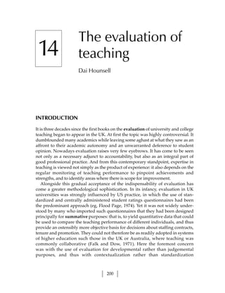The evaluation of
 14                    teaching
                       Dai Hounsell




INTRODUCTION

It is three decades since the first books on the evaluation of university and college
teaching began to appear in the UK. At first the topic was highly controversial. It
dumbfounded many academics while leaving some aghast at what they saw as an
affront to their academic autonomy and an unwarranted deference to student
opinion. Nowadays evaluation raises very few eyebrows. It has come to be seen
not only as a necessary adjunct to accountability, but also as an integral part of
good professional practice. And from this contemporary standpoint, expertise in
teaching is viewed not simply as the product of experience: it also depends on the
regular monitoring of teaching performance to pinpoint achievements and
strengths, and to identify areas where there is scope for improvement.
    Alongside this gradual acceptance of the indispensability of evaluation has
come a greater methodological sophistication. In its infancy, evaluation in UK
universities was strongly influenced by US practice, in which the use of stan-
dardized and centrally administered student ratings questionnaires had been
the predominant approach (eg, Flood Page, 1974). Yet it was not widely under-
stood by many who imported such questionnaires that they had been designed
principally for summative purposes: that is, to yield quantitative data that could
be used to compare the teaching performance of different individuals, and thus
provide an ostensibly more objective basis for decisions about staffing contracts,
tenure and promotion. They could not therefore be as readily adopted in systems
of higher education such those in the UK or Australia, where teaching was
commonly collaborative (Falk and Dow, 1971). Here the foremost concern
was with the use of evaluation for developmental rather than judgemental
purposes, and thus with contextualization rather than standardization



                                      200
 