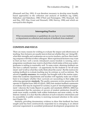 The evaluation of teaching      l   201


(Hounsell and Day, 1991). It was therefore necessary to develop more broadly
based approaches to the collection and analysis of feedback (eg, Gibbs,
Habeshaw and Habeshaw, 1988; O’Neil and Pennington, 1992; Hounsell, Tait
and Day, 1997; Day, Grant and Hounsell, 1998; Harvey, 1998) and which are
surveyed in this chapter.



                            Interrogating Practice

    What recommendations or guidelines do you have in your institution
    or department on collection and analysis of feedback from students?



CONTEXTS AND FOCUS

There are many reasons for wishing to evaluate the impact and effectiveness of
teaching. New lecturers are usually keen to find out whether they are ‘doing OK’,
what their strengths and weaknesses are as novice teachers, and how their teach-
ing compares with that of other colleagues. More experienced lecturers may want
to find out how well a newly introduced course/module is running, and a
programme coordinator may want to check that a fresh intake of first-year under-
graduates is settling in reasonably well. To some extent, obtaining feedback can
also have a cathartic function – an opportunity for the students to ‘let off some
steam’ and ‘to tell us what they really think about the course’. But the motives for
seeking feedback to evaluate teaching may be extrinsic as well as intrinsic. The
advent of quality assurance, for example, has brought with it the routine expec-
tation that academic departments and faculties will regularly make use of feed-
back to investigate whether their curricula are succeeding in their aims and
achieving appropriate standards. The quality assurance review process that will
operate in England from 2002–03 (QAA, 2002) lists student feedback summaries
as evidence that may be required for scrutiny as part of ‘developmental engage-
ment’. Likewise the Cooke Report on quality and standards (HEFCE, 2002) has
recommended that the outcomes of surveys of student satisfaction should be
made more readily available, both within institutions and more widely, via the
Internet. Indeed, it is clear that the collection of such evaluative information and
its accessibility to public scrutiny is receiving increased attention in the sector
(see Chapter 13).
   Similarly, providing documentary evidence to show that feedback has been
sought (and has been constructively responded to) is emerging as an almost
universal requirement in accredited professional development programmes for
 